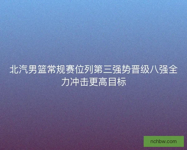 北汽男篮常规赛位列第三强势晋级八强全力冲击更高目标