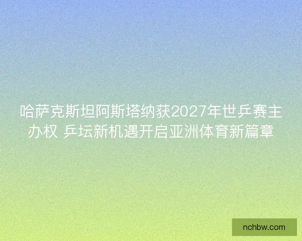 哈萨克斯坦阿斯塔纳获2027年世乒赛主办权 乒坛新机遇开启亚洲体育新篇章