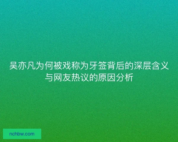 吴亦凡为何被戏称为牙签背后的深层含义与网友热议的原因分析