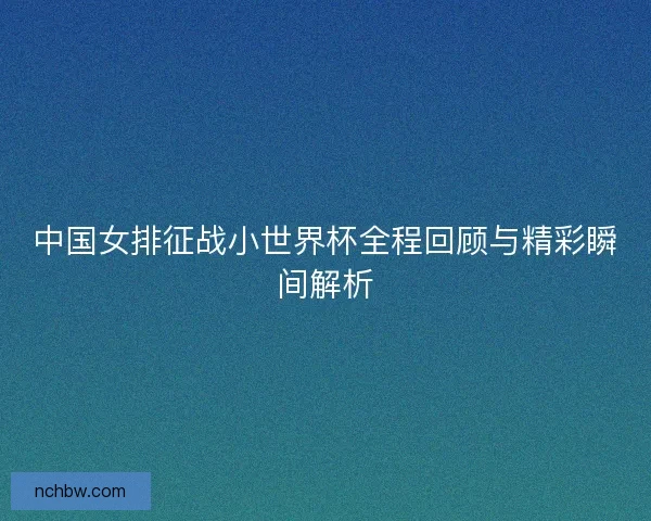 中国女排征战小世界杯全程回顾与精彩瞬间解析
