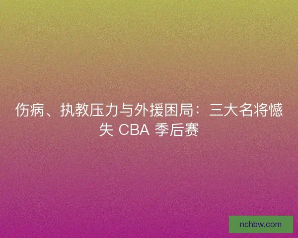 伤病、执教压力与外援困局：三大名将憾失 CBA 季后赛