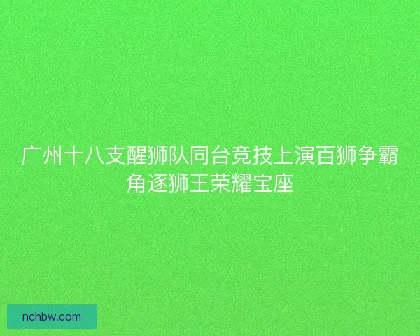 广州十八支醒狮队同台竞技上演百狮争霸角逐狮王荣耀宝座