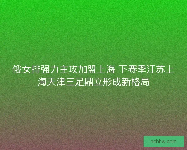 俄女排强力主攻加盟上海 下赛季江苏上海天津三足鼎立形成新格局