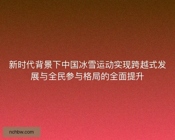 新时代背景下中国冰雪运动实现跨越式发展与全民参与格局的全面提升