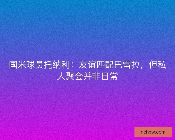 国米球员托纳利：友谊匹配巴雷拉，但私人聚会并非日常