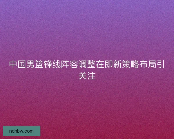 中国男篮锋线阵容调整在即新策略布局引关注